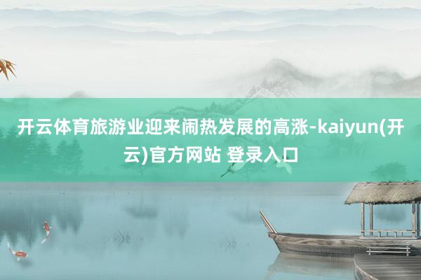 开云体育旅游业迎来闹热发展的高涨-kaiyun(开云)官方网站 登录入口