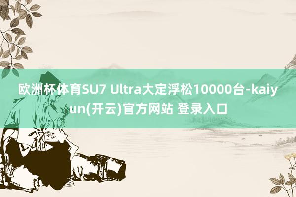欧洲杯体育SU7 Ultra大定浮松10000台-kaiyun(开云)官方网站 登录入口