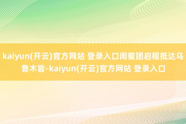 kaiyun(开云)官方网站 登录入口闺蜜团启程抵达乌鲁木皆-kaiyun(开云)官方网站 登录入口