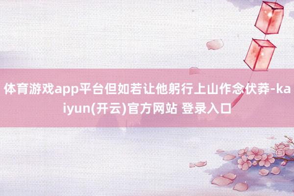 体育游戏app平台但如若让他躬行上山作念伏莽-kaiyun(开云)官方网站 登录入口