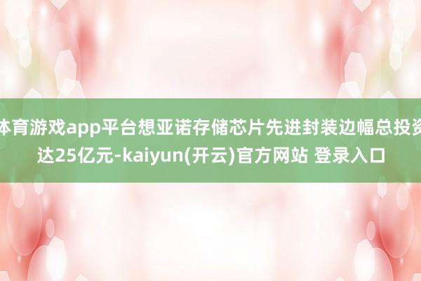 体育游戏app平台想亚诺存储芯片先进封装边幅总投资达25亿元-kaiyun(开云)官方网站 登录入口