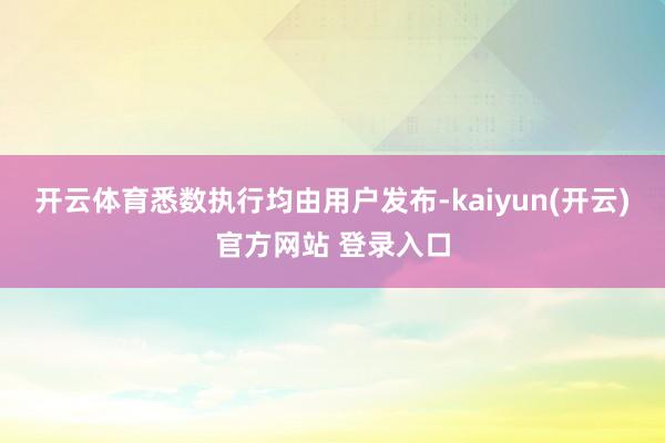 开云体育悉数执行均由用户发布-kaiyun(开云)官方网站 登录入口