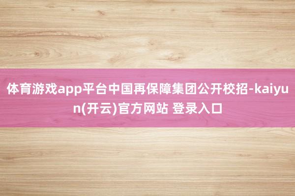 体育游戏app平台中国再保障集团公开校招-kaiyun(开云)官方网站 登录入口