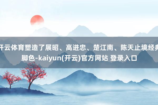 开云体育塑造了展昭、高进忠、楚江南、陈天止境经典脚色-kaiyun(开云)官方网站 登录入口