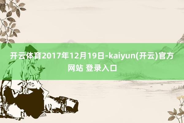 开云体育2017年12月19日-kaiyun(开云)官方网站 登录入口