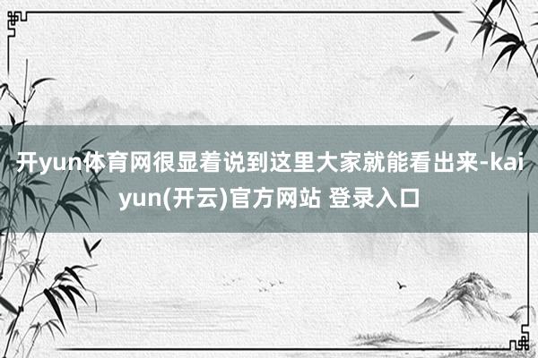 开yun体育网很显着说到这里大家就能看出来-kaiyun(开云)官方网站 登录入口