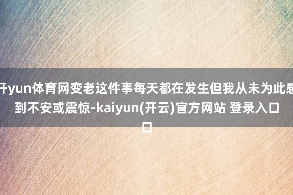 开yun体育网变老这件事每天都在发生但我从未为此感到不安或震惊-kaiyun(开云)官方网站 登录入口