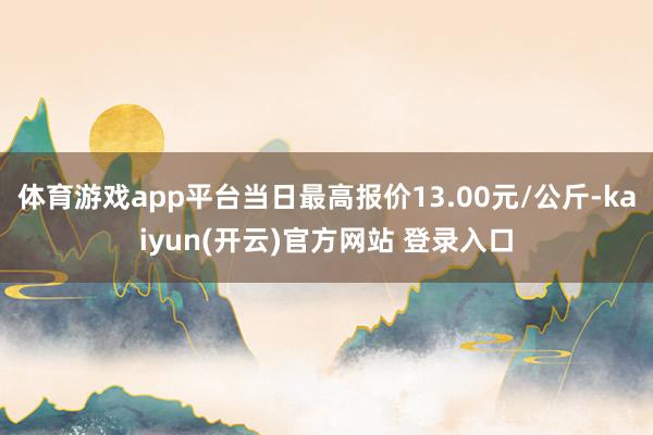 体育游戏app平台当日最高报价13.00元/公斤-kaiyun(开云)官方网站 登录入口