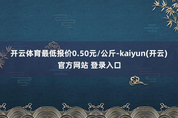 开云体育最低报价0.50元/公斤-kaiyun(开云)官方网站 登录入口