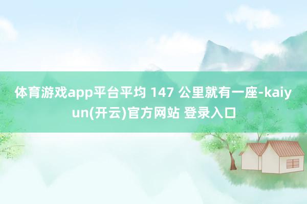 体育游戏app平台平均 147 公里就有一座-kaiyun(开云)官方网站 登录入口