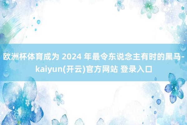 欧洲杯体育成为 2024 年最令东说念主有时的黑马-kaiyun(开云)官方网站 登录入口