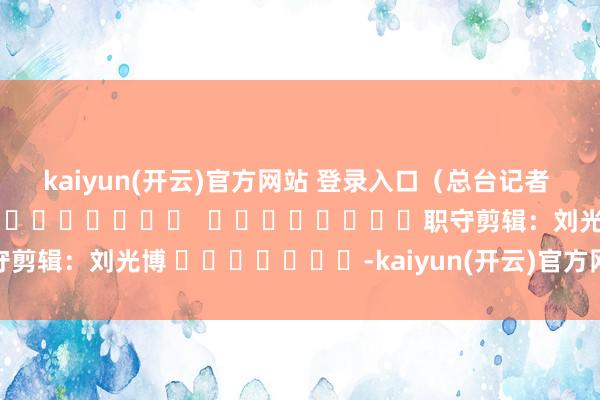 kaiyun(开云)官方网站 登录入口（总台记者 王斌 王晋燕）												  								职守剪辑：刘光博 							-kaiyun(开云)官方网站 登录入口