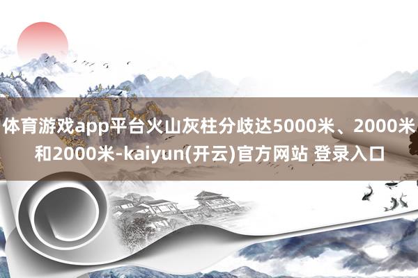 体育游戏app平台火山灰柱分歧达5000米、2000米和2000米-kaiyun(开云)官方网站 登录入口