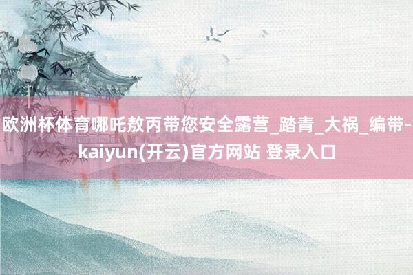 欧洲杯体育哪吒敖丙带您安全露营_踏青_大祸_编带-kaiyun(开云)官方网站 登录入口