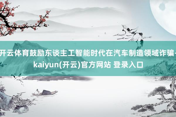 开云体育鼓励东谈主工智能时代在汽车制造领域诈骗-kaiyun(开云)官方网站 登录入口