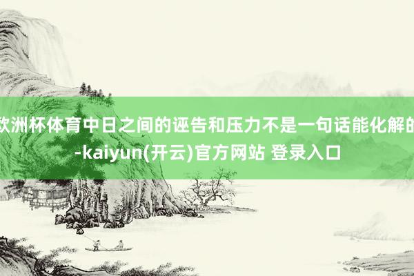 欧洲杯体育中日之间的诬告和压力不是一句话能化解的-kaiyun(开云)官方网站 登录入口