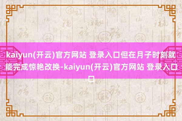 kaiyun(开云)官方网站 登录入口但在月子时刻就能完成惊艳改换-kaiyun(开云)官方网站 登录入口