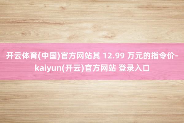 开云体育(中国)官方网站其 12.99 万元的指令价-kaiyun(开云)官方网站 登录入口