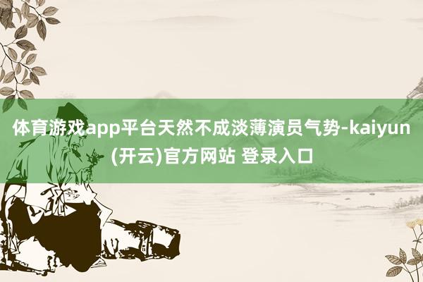 体育游戏app平台天然不成淡薄演员气势-kaiyun(开云)官方网站 登录入口