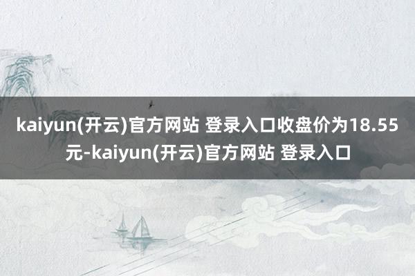 kaiyun(开云)官方网站 登录入口收盘价为18.55元-kaiyun(开云)官方网站 登录入口