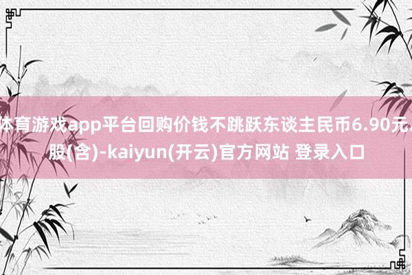体育游戏app平台回购价钱不跳跃东谈主民币6.90元/股(含)-kaiyun(开云)官方网站 登录入口