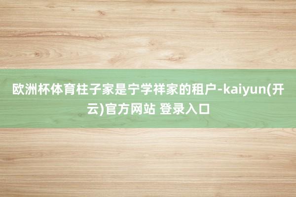 欧洲杯体育柱子家是宁学祥家的租户-kaiyun(开云)官方网站 登录入口