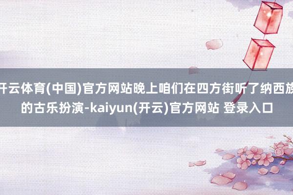 开云体育(中国)官方网站晚上咱们在四方街听了纳西族的古乐扮演-kaiyun(开云)官方网站 登录入口