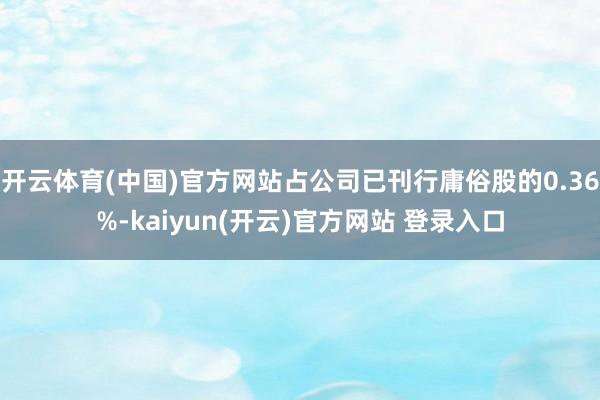 开云体育(中国)官方网站占公司已刊行庸俗股的0.36%-kaiyun(开云)官方网站 登录入口