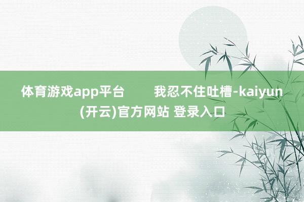 体育游戏app平台        我忍不住吐槽-kaiyun(开云)官方网站 登录入口
