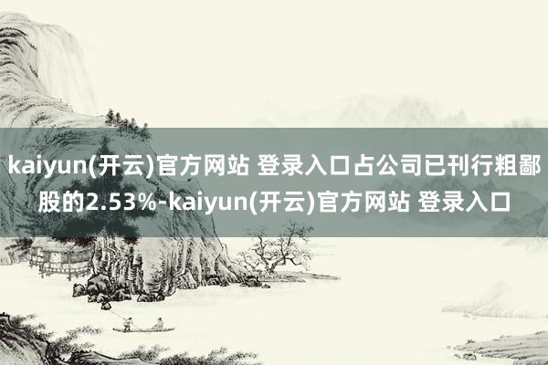kaiyun(开云)官方网站 登录入口占公司已刊行粗鄙股的2.53%-kaiyun(开云)官方网站 登录入口