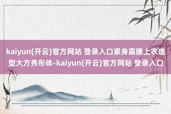 kaiyun(开云)官方网站 登录入口紧身露腰上衣造型大方秀形体-kaiyun(开云)官方网站 登录入口