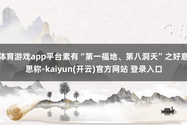 体育游戏app平台素有“第一福地、第八洞天”之好意思称-kaiyun(开云)官方网站 登录入口