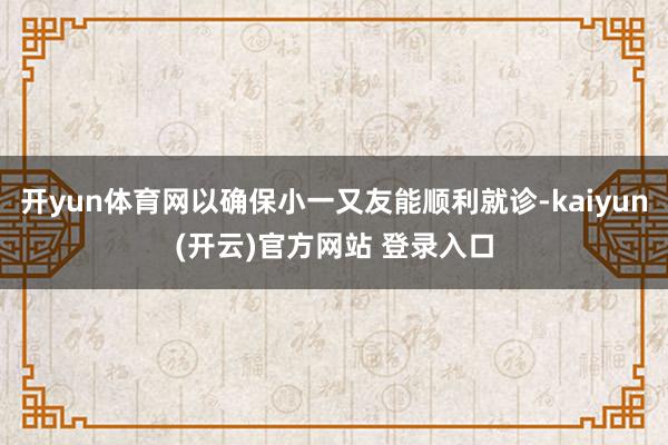 开yun体育网以确保小一又友能顺利就诊-kaiyun(开云)官方网站 登录入口