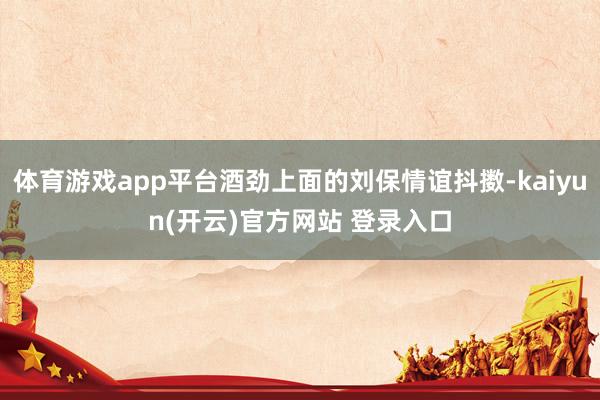 体育游戏app平台酒劲上面的刘保情谊抖擞-kaiyun(开云)官方网站 登录入口