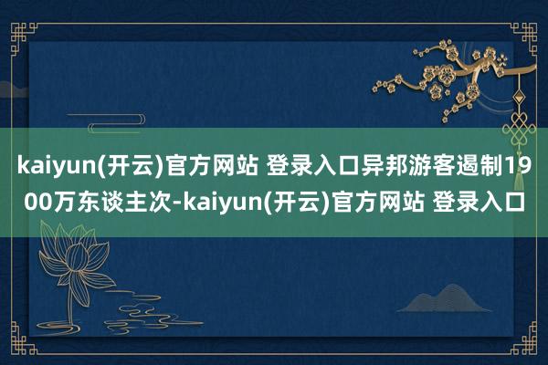 kaiyun(开云)官方网站 登录入口异邦游客遏制1900万东谈主次-kaiyun(开云)官方网站 登录入口
