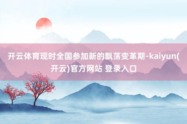 开云体育现时全国参加新的飘荡变革期-kaiyun(开云)官方网站 登录入口