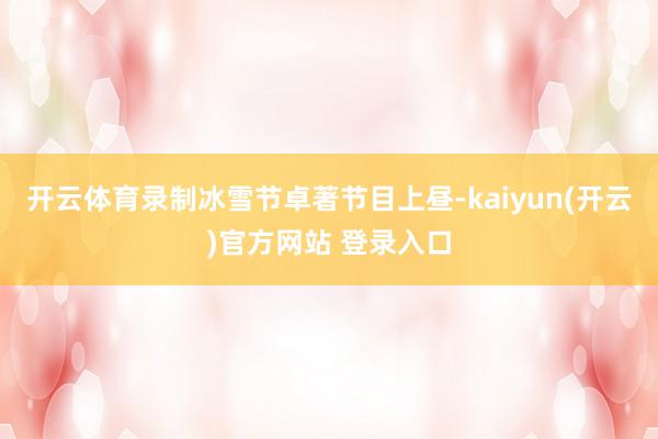 开云体育录制冰雪节卓著节目上昼-kaiyun(开云)官方网站 登录入口