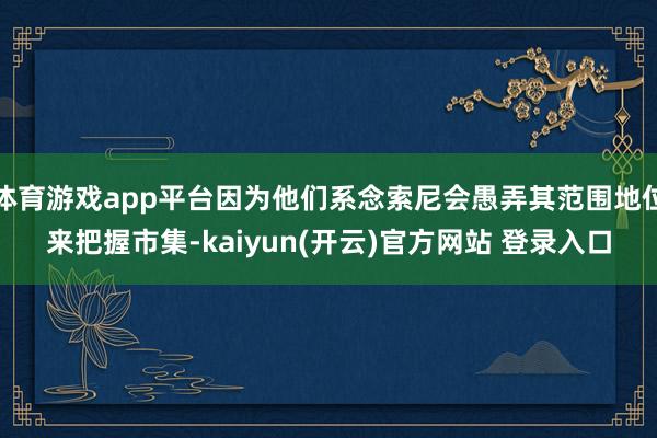 体育游戏app平台因为他们系念索尼会愚弄其范围地位来把握市集-kaiyun(开云)官方网站 登录入口