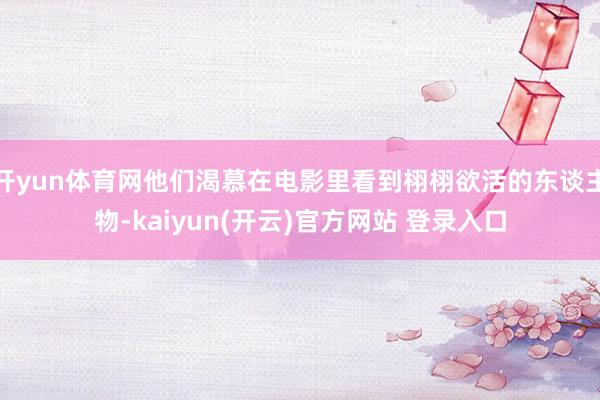 开yun体育网他们渴慕在电影里看到栩栩欲活的东谈主物-kaiyun(开云)官方网站 登录入口