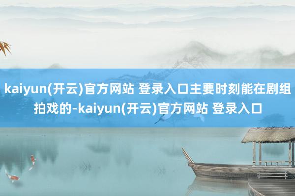 kaiyun(开云)官方网站 登录入口主要时刻能在剧组拍戏的-kaiyun(开云)官方网站 登录入口