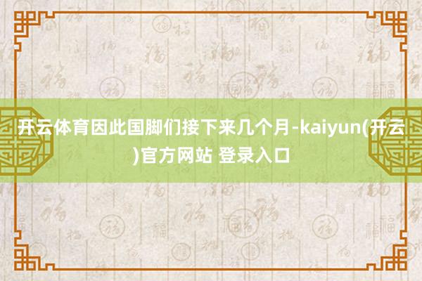 开云体育因此国脚们接下来几个月-kaiyun(开云)官方网站 登录入口