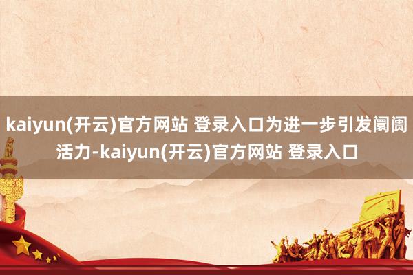 kaiyun(开云)官方网站 登录入口为进一步引发阛阓活力-kaiyun(开云)官方网站 登录入口