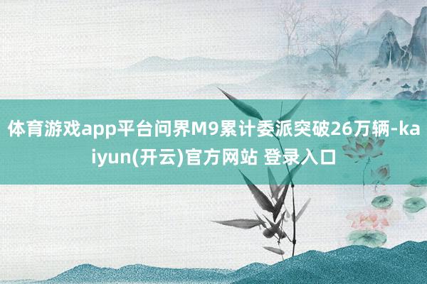 体育游戏app平台问界M9累计委派突破26万辆-kaiyun(开云)官方网站 登录入口