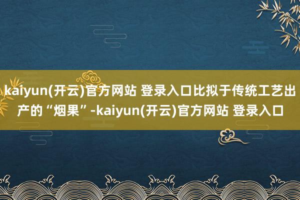 kaiyun(开云)官方网站 登录入口比拟于传统工艺出产的“烟果”-kaiyun(开云)官方网站 登录入口