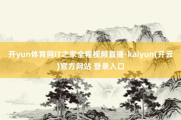 开yun体育网IT之家全程视频直播-kaiyun(开云)官方网站 登录入口