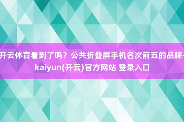 开云体育看到了吗?公共折叠屏手机名次前五的品牌-kaiyun(开云)官方网站 登录入口