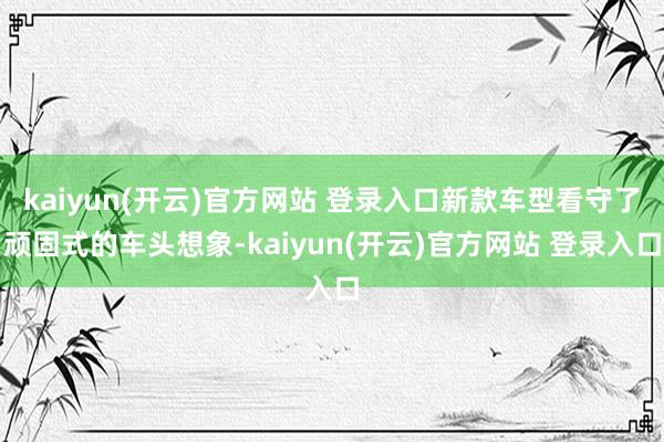 kaiyun(开云)官方网站 登录入口新款车型看守了顽固式的车头想象-kaiyun(开云)官方网站 登录入口