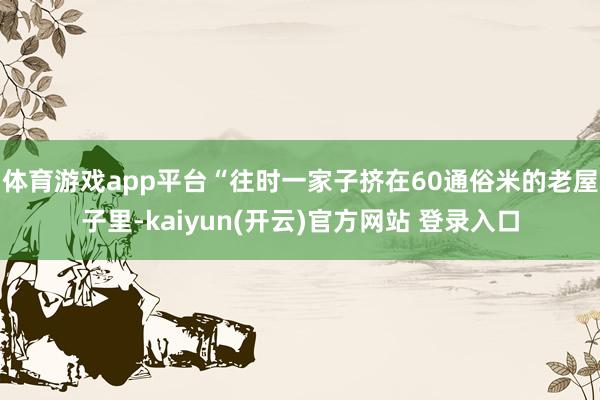 体育游戏app平台“往时一家子挤在60通俗米的老屋子里-kaiyun(开云)官方网站 登录入口