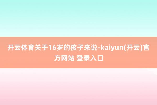 开云体育关于16岁的孩子来说-kaiyun(开云)官方网站 登录入口