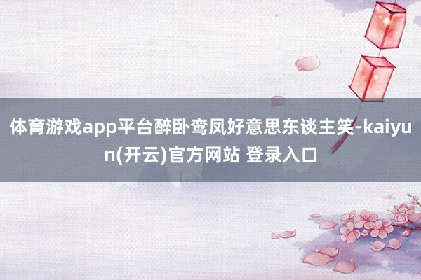 体育游戏app平台醉卧鸾凤好意思东谈主笑-kaiyun(开云)官方网站 登录入口